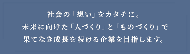 社会の「想い」をカタチに。未来に向けた「人づくり」と「ものづくり」で果てなき成長を続ける企業を目指します。